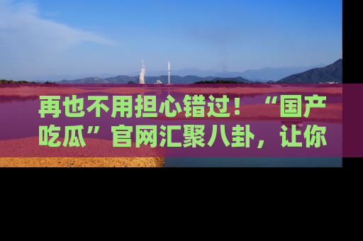 再也不用担心错过！“国产吃瓜”官网汇聚八卦，让你随时随地吃瓜。