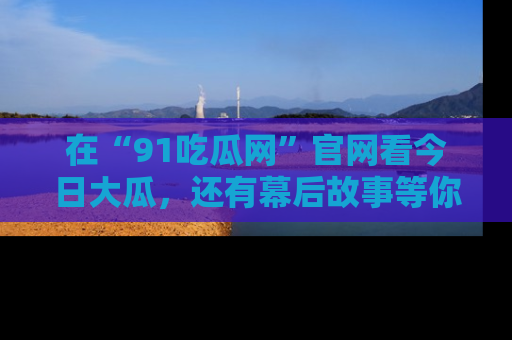 在“91吃瓜网”官网看今日大瓜，还有幕后故事等你来挖掘！