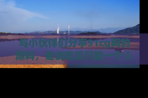 与小伙伴们分享51cg网的爆料，谁说吃瓜只能一个人？