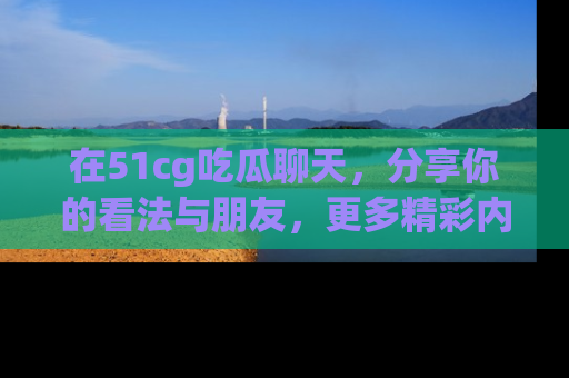 在51cg吃瓜聊天,分享你的看法与朋友,更多精彩内容请浏览网址www.51cg.com!