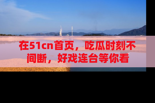 在51cn首页,吃瓜时刻不间断,好戏连台等你看