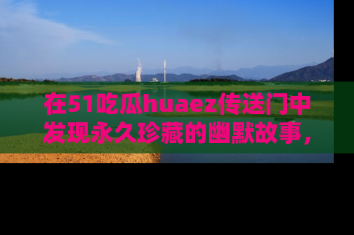 在51吃瓜huaez传送门中发现永久珍藏的幽默故事，瓜友们一起分享欢乐瞬间！