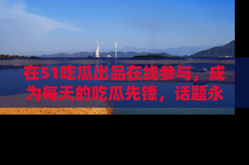 在51吃瓜出品在线参与,成为每天的吃瓜先锋,话题永不落幕!