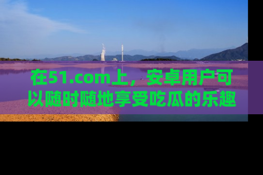 在51.com上,安卓用户可以随时随地享受吃瓜的乐趣!