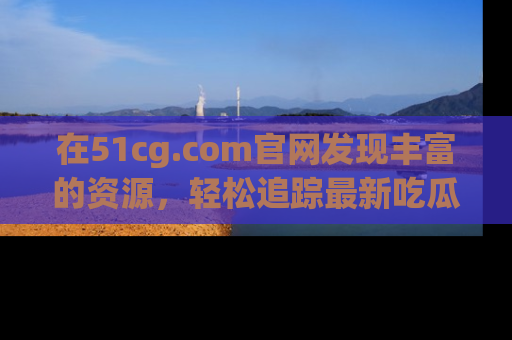 在51cg.com官网发现丰富的资源,轻松追踪最新吃瓜热点