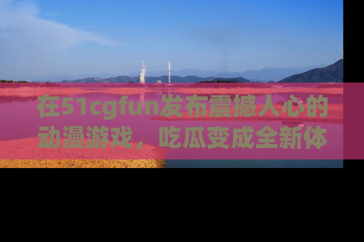 在51cgfun发布震撼人心的动漫游戏,吃瓜变成全新体验