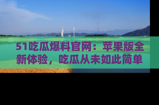 51吃瓜爆料官网:苹果版全新体验,吃瓜从未如此简单