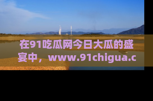 在91吃瓜网今日大瓜的盛宴中，www.91chigua.com带你领略每个让人咋舌的精彩故事！