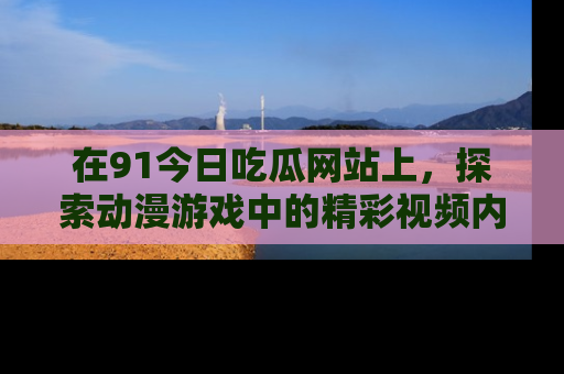 在91今日吃瓜网站上,探索动漫游戏中的精彩视频内容