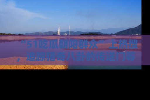 “51吃瓜朝阳群众”上热搜,追踪猎奇八卦的传送门等你点击!