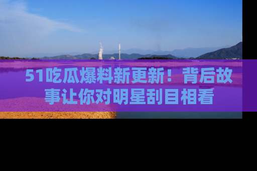 51吃瓜爆料新更新!背后故事让你对明星刮目相看