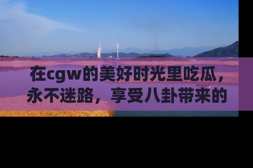 在cgw的美好时光里吃瓜,永不迷路,享受八卦带来的无限欢乐!