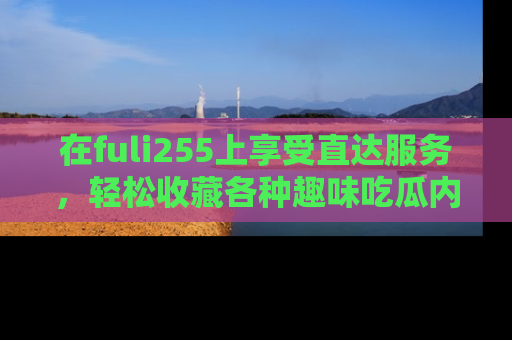 在fuli255上享受直达服务,轻松收藏各种趣味吃瓜内容,陪你欢笑!