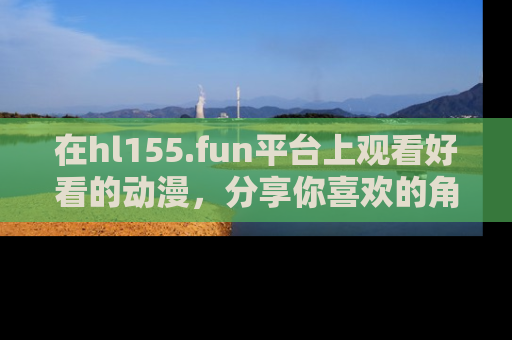 在hl155.fun平台上观看好看的动漫,分享你喜欢的角色和故事!