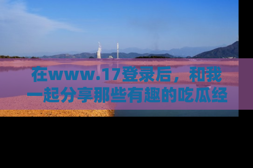在www.17登录后,和我一起分享那些有趣的吃瓜经历吧!