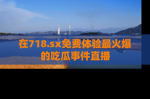 在718.sx免费体验最火爆的吃瓜事件直播