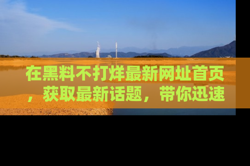 在黑料不打烊最新网址首页,获取最新话题,带你迅速了解娱乐圈大事!