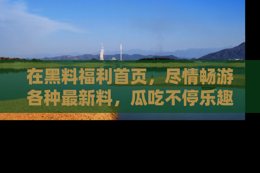 在黑料福利首页,尽情畅游各种最新料,瓜吃不停乐趣无穷!