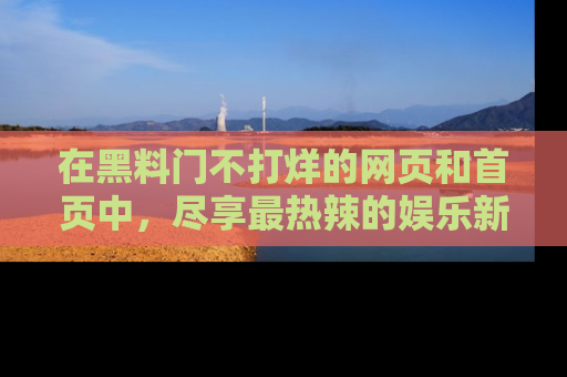 在黑料门不打烊的网页和首页中,尽享最热辣的娱乐新闻与八卦,快来围观!