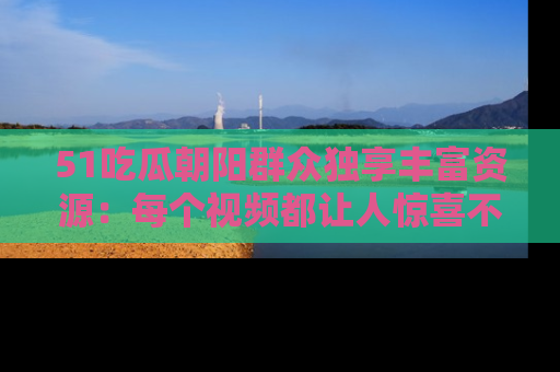 51吃瓜朝阳群众独享丰富资源:每个视频都让人惊喜不已!