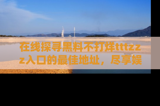 在线探寻黑料不打烊tttzzz入口的最佳地址,尽享娱乐圈八卦盛宴!