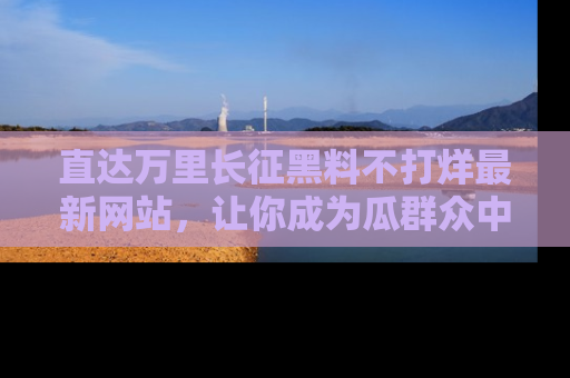直达万里长征黑料不打烊最新网站,让你成为瓜群众中的资深吃瓜客!