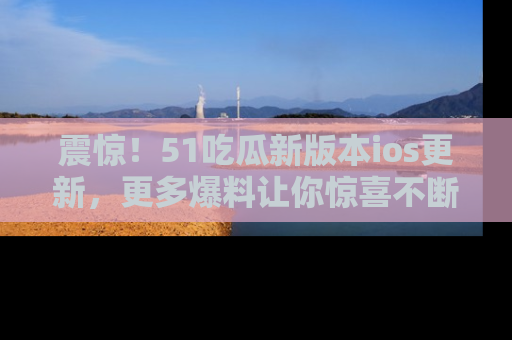 震惊!51吃瓜新版本ios更新,更多爆料让你惊喜不断,赶快来看吧!