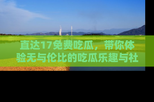 直达17免费吃瓜,带你体验无与伦比的吃瓜乐趣与社区互动