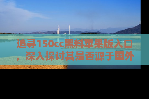 追寻150cc黑料苹果版入口,深入探讨其是否源于国外的传闻