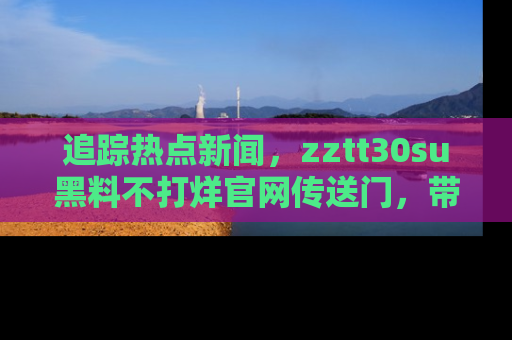 追踪热点新闻,zztt30su黑料不打烊官网传送门,带你进入吃瓜新世界!