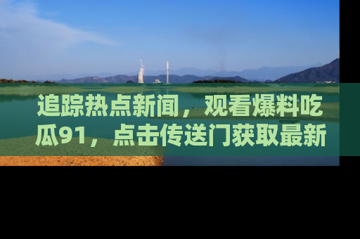 追踪热点新闻，观看爆料吃瓜91，点击传送门获取最新更新！