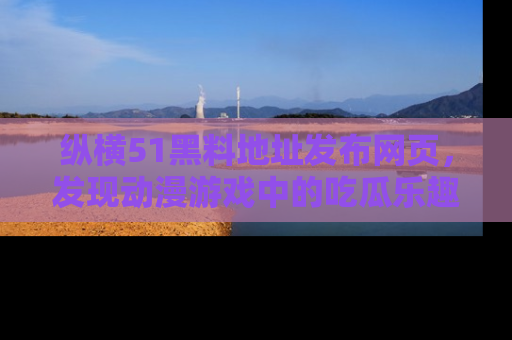 纵横51黑料地址发布网页,发现动漫游戏中的吃瓜乐趣