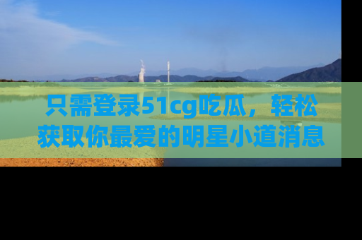 只需登录51cg吃瓜,轻松获取你最爱的明星小道消息!