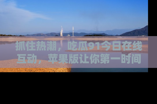 抓住热潮,吃瓜91今日在线互动,苹果版让你第一时间掌握信息!