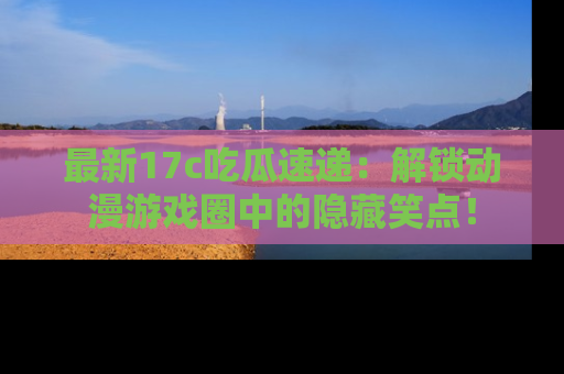 最新17c吃瓜速递:解锁动漫游戏圈中的隐藏笑点!