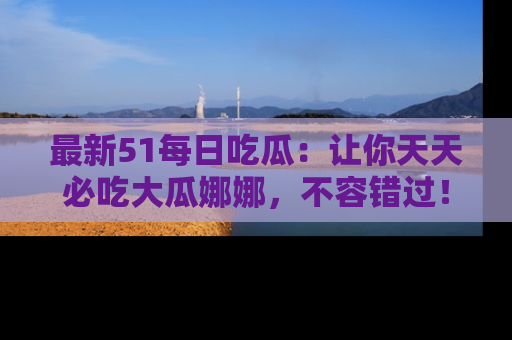 最新51每日吃瓜:让你天天必吃大瓜娜娜,不容错过!