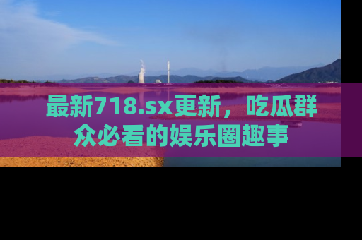 最新718.sx更新,吃瓜群众必看的娱乐圈趣事