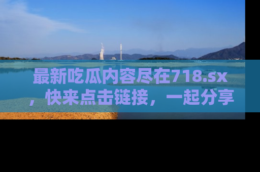 最新吃瓜内容尽在718.sx,快来点击链接,一起分享那些精彩瞬间!