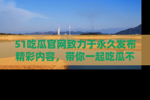 51吃瓜官网致力于永久发布精彩内容,带你一起吃瓜不停歇!