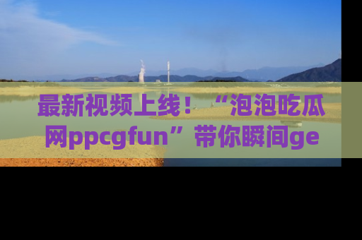 最新视频上线!“泡泡吃瓜网ppcgfun”带你瞬间get吃瓜圈的秘密