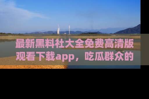 最新黑料社大全免费高清版观看下载app,吃瓜群众的必备神器