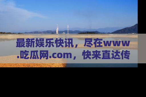 最新娱乐快讯,尽在www.吃瓜网.com,快来直达传送门收获惊喜吧!